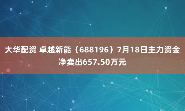 大华配资 卓越新能（688196）7月18日主力资金净卖出657.50万元