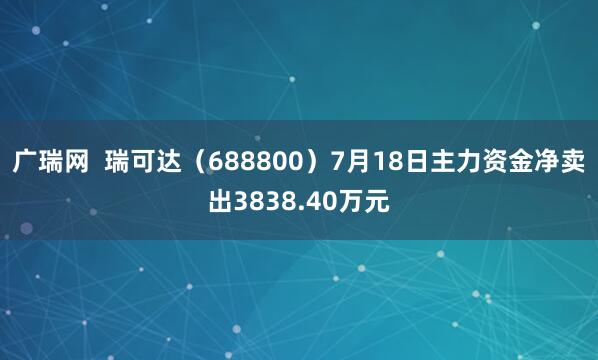 广瑞网  瑞可达（688800）7月18日主力资金净卖出3838.40万元