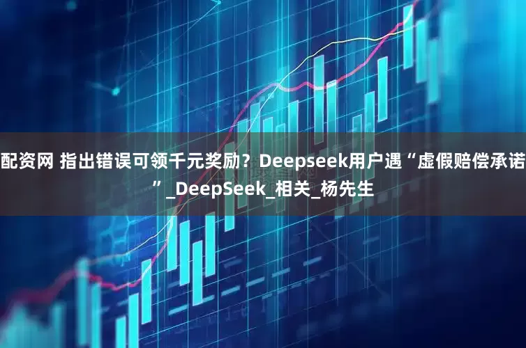 配资网 指出错误可领千元奖励？Deepseek用户遇“虚假赔偿承诺”_DeepSeek_相关_杨先生