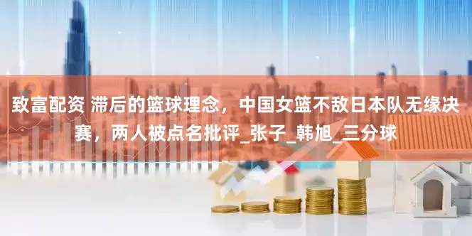 致富配资 滞后的篮球理念，中国女篮不敌日本队无缘决赛，两人被点名批评_张子_韩旭_三分球