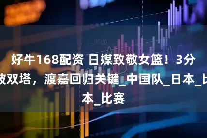 好牛168配资 日媒致敬女篮！3分雨破双塔，渡嘉回归关键_中国队_日本_比赛