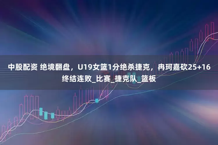 中股配资 绝境翻盘，U19女篮1分绝杀捷克，冉珂嘉砍25+16终结连败_比赛_捷克队_篮板
