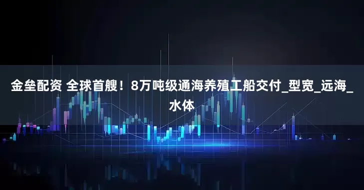 金垒配资 全球首艘！8万吨级通海养殖工船交付_型宽_远海_水体