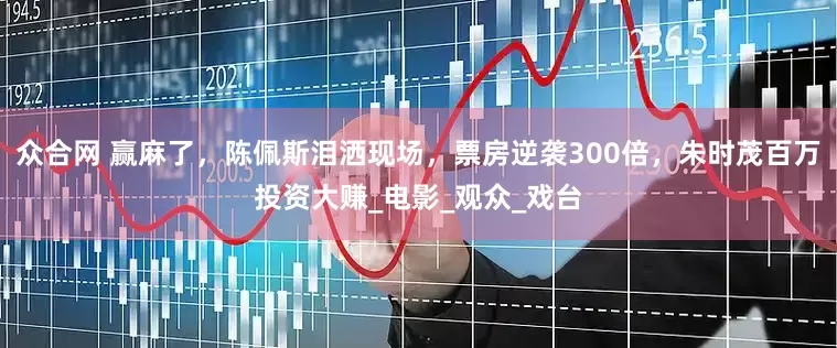 众合网 赢麻了，陈佩斯泪洒现场，票房逆袭300倍，朱时茂百万投资大赚_电影_观众_戏台