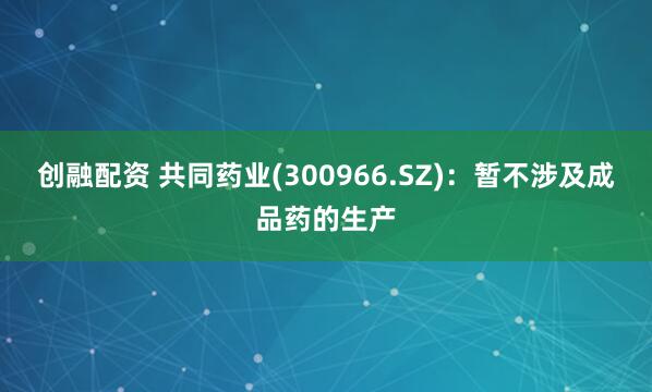 创融配资 共同药业(300966.SZ)：暂不涉及成品药的生产