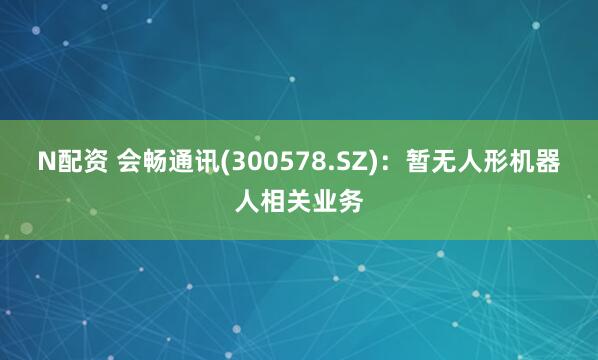 N配资 会畅通讯(300578.SZ)：暂无人形机器人相关业务