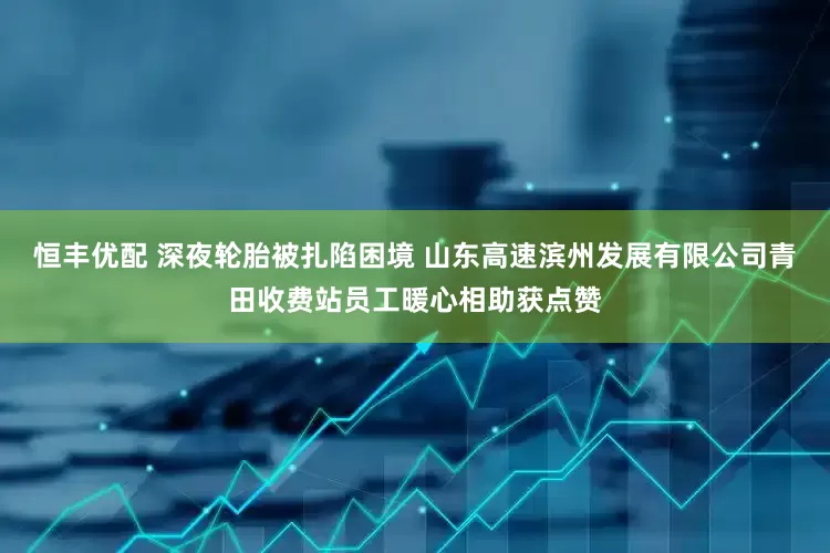 恒丰优配 深夜轮胎被扎陷困境 山东高速滨州发展有限公司青田收费站员工暖心相助获点赞