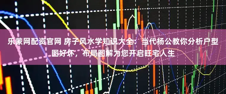 乐蒙网配资官网 房子风水学知识大全：当代杨公教你分析户型图好坏，布局图解为您开启旺宅人生