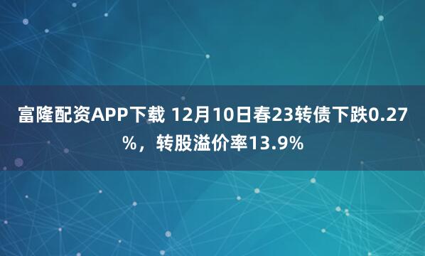 富隆配资APP下载 12月10日春23转债下跌0.27%，转股溢价率13.9%