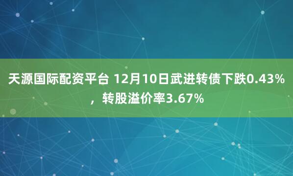 天源国际配资平台 12月10日武进转债下跌0.43%，转股溢价率3.67%