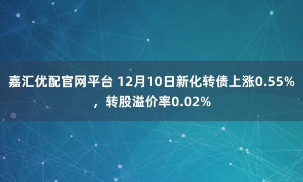 嘉汇优配官网平台 12月10日新化转债上涨0.55%，转股溢价率0.02%